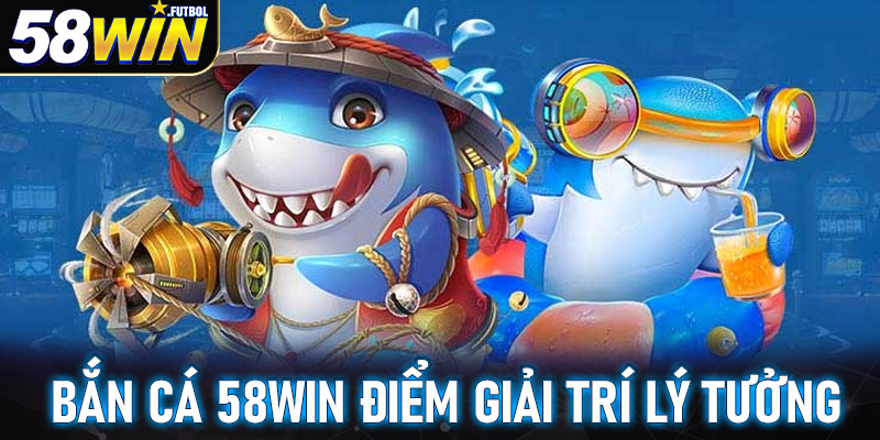 Bắn cá 58win điểm giải trí không thể bỏ qua